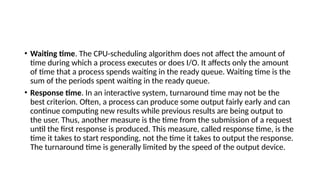• Waiting time. The CPU-scheduling algorithm does not affect the amount of
time during which a process executes or does I/O. It affects only the amount
of time that a process spends waiting in the ready queue. Waiting time is the
sum of the periods spent waiting in the ready queue.
• Response time. In an interactive system, turnaround time may not be the
best criterion. Often, a process can produce some output fairly early and can
continue computing new results while previous results are being output to
the user. Thus, another measure is the time from the submission of a request
until the first response is produced. This measure, called response time, is the
time it takes to start responding, not the time it takes to output the response.
The turnaround time is generally limited by the speed of the output device.
 