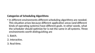 Categories of Scheduling Algorithms
• In different environments different scheduling algorithms are needed.
This situation arises because different application areas (and different
kinds of operating systems) have different goals. In other words, what
the scheduler should optimize for is not the same in all systems. Three
environments worth distinguishing are
1. Batch.
2. Interactive.
3. Real time.
 