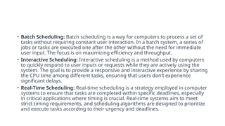 • Batch Scheduling: Batch scheduling is a way for computers to process a set of
tasks without requiring constant user interaction. In a batch system, a series of
jobs or tasks are executed one after the other without the need for immediate
user input. The focus is on maximizing efficiency and throughput.
• Interactive Scheduling: Interactive scheduling is a method used by computers
to quickly respond to user inputs or requests while they are actively using the
system. The goal is to provide a responsive and interactive experience by sharing
the CPU time among different tasks, ensuring that users don't experience
significant delays.
• Real-Time Scheduling: Real-time scheduling is a strategy employed in computer
systems to ensure that tasks are completed within specific deadlines, especially
in critical applications where timing is crucial. Real-time systems aim to meet
strict timing requirements, and scheduling algorithms are designed to prioritize
and execute tasks according to their urgency and deadlines.
 