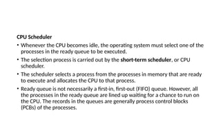 CPU Scheduler
• Whenever the CPU becomes idle, the operating system must select one of the
processes in the ready queue to be executed.
• The selection process is carried out by the short-term scheduler, or CPU
scheduler.
• The scheduler selects a process from the processes in memory that are ready
to execute and allocates the CPU to that process.
• Ready queue is not necessarily a first-in, first-out (FIFO) queue. However, all
the processes in the ready queue are lined up waiting for a chance to run on
the CPU. The records in the queues are generally process control blocks
(PCBs) of the processes.
 