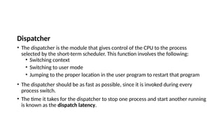 Dispatcher
• The dispatcher is the module that gives control of the CPU to the process
selected by the short-term scheduler. This function involves the following:
• Switching context
• Switching to user mode
• Jumping to the proper location in the user program to restart that program
• The dispatcher should be as fast as possible, since it is invoked during every
process switch.
• The time it takes for the dispatcher to stop one process and start another running
is known as the dispatch latency.
 