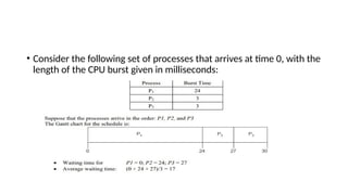 • Consider the following set of processes that arrives at time 0, with the
length of the CPU burst given in milliseconds:
 