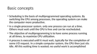 Basic concepts
• Scheduling is the basis of multiprogrammed operating systems. By
switching the CPU among processes, the operating system can make
the computer more productive.
• In a single-processor system, only one process can run at a time.
Others must wait until the CPU is free and can be rescheduled.
• The objective of multiprogramming is to have some process running
at all times, to maximize CPU utilization.
• A process is executed until it must wait, typically for the completion of
some I/O request. In a simple computer system, the CPU then just sits
idle. All this waiting time is wasted; no useful work is accomplished
 