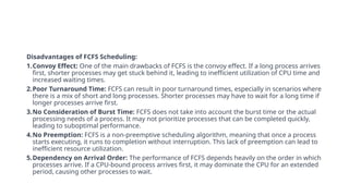 Disadvantages of FCFS Scheduling:
1.Convoy Effect: One of the main drawbacks of FCFS is the convoy effect. If a long process arrives
first, shorter processes may get stuck behind it, leading to inefficient utilization of CPU time and
increased waiting times.
2.Poor Turnaround Time: FCFS can result in poor turnaround times, especially in scenarios where
there is a mix of short and long processes. Shorter processes may have to wait for a long time if
longer processes arrive first.
3.No Consideration of Burst Time: FCFS does not take into account the burst time or the actual
processing needs of a process. It may not prioritize processes that can be completed quickly,
leading to suboptimal performance.
4.No Preemption: FCFS is a non-preemptive scheduling algorithm, meaning that once a process
starts executing, it runs to completion without interruption. This lack of preemption can lead to
inefficient resource utilization.
5.Dependency on Arrival Order: The performance of FCFS depends heavily on the order in which
processes arrive. If a CPU-bound process arrives first, it may dominate the CPU for an extended
period, causing other processes to wait.
 
