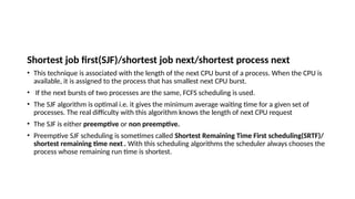 Shortest job first(SJF)/shortest job next/shortest process next
• This technique is associated with the length of the next CPU burst of a process. When the CPU is
available, it is assigned to the process that has smallest next CPU burst.
• If the next bursts of two processes are the same, FCFS scheduling is used.
• The SJF algorithm is optimal i.e. it gives the minimum average waiting time for a given set of
processes. The real difficulty with this algorithm knows the length of next CPU request
• The SJF is either preemptive or non preemptive.
• Preemptive SJF scheduling is sometimes called Shortest Remaining Time First scheduling(SRTF)/
shortest remaining time next.. With this scheduling algorithms the scheduler always chooses the
process whose remaining run time is shortest.
 