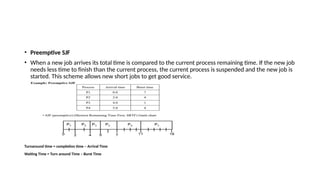 • Preemptive SJF
• When a new job arrives its total time is compared to the current process remaining time. If the new job
needs less time to finish than the current process, the current process is suspended and the new job is
started. This scheme allows new short jobs to get good service.
Turnaround time = completion time – Arrival Time
Waiting Time = Turn around Time – Burst Time
 