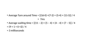 • Average Turn around Time = [(16-0) +(7-2) + (5-4) + (11-5)] / 4
= 7ms
• Average waiting time = [(11 – 2) + (5 – 4) + (4 – 4) + (7 – 5)] / 4
= (9 + 1 + 0 +2) / 4
= 3 milliseconds
 