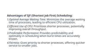 Advantages of SJF (Shortest Job First) Scheduling:
1.Optimal Average Waiting Time: Minimizes the average waiting
time of processes, leading to efficient CPU utilization.
2.Efficient Use of CPU: Prioritizes shorter processes, potentially
improving overall throughput.
3.Predictable Performance: Provides predictability and
optimality in scheduling when burst times are accurately
known.
4.Fairness: Gives priority to shorter processes, offering quicker
service to smaller jobs.
 