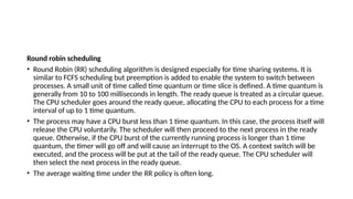 Round robin scheduling
• Round Robin (RR) scheduling algorithm is designed especially for time sharing systems. It is
similar to FCFS scheduling but preemption is added to enable the system to switch between
processes. A small unit of time called time quantum or time slice is defined. A time quantum is
generally from 10 to 100 milliseconds in length. The ready queue is treated as a circular queue.
The CPU scheduler goes around the ready queue, allocating the CPU to each process for a time
interval of up to 1 time quantum.
• The process may have a CPU burst less than 1 time quantum. In this case, the process itself will
release the CPU voluntarily. The scheduler will then proceed to the next process in the ready
queue. Otherwise, if the CPU burst of the currently running process is longer than 1 time
quantum, the timer will go off and will cause an interrupt to the OS. A context switch will be
executed, and the process will be put at the tail of the ready queue. The CPU scheduler will
then select the next process in the ready queue.
• The average waiting time under the RR policy is often long.
 