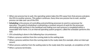 • When one process has to wait, the operating system takes the CPU away from that process and gives
the CPU to another process. This pattern continues. Every time one process has to wait, another
process can take over use of the CPU
• Scheduling is the process of controlling and prioritizing processes to send to a processor for
execution. The goal of scheduling is maintaining a constant amount of work for the processor,
eliminating high and lows in the workload and making sure each process is completed within a
reasonable time frame. It is an internal operating system program, called the scheduler performs this
task.
• CPU scheduling is done in the following four circumstances:
When a process switches from the running state to the waiting state
When a process switches from the running state to the ready state (For example, when an interrupt
occurs)
When process switches from the waiting state to the ready state (For example, at completion of I/O)
When a process terminates.
 