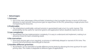 • Advantages:
1.Fairness:
1. One of the main advantages of Round Robin Scheduling is that it provides fairness in terms of CPU time
allocation to each process. Every process gets an equal share of the CPU, preventing a single process from
monopolizing the resources.
2.Predictable:
1. The scheduling is predictable, and each process is guaranteed to get a turn in a cyclic manner. This
predictability can be useful for real-time systems and applications where deadlines need to be met.
3.Low complexity:
1. Round Robin has low implementation complexity. It is easy to understand and implement, making it an
attractive choice for basic scheduling needs.
4.No starvation:
1. Since each process gets a turn regularly, no process is indefinitely delayed or starved of CPU time. This
ensures that all processes eventually get to execute.
5.Handles different priorities:
1. Round Robin can be extended to handle different priority levels by adjusting the time quantum for each
priority class. This makes it adaptable to different types of applications.
 