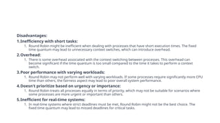 Disadvantages:
1.Inefficiency with short tasks:
1. Round Robin might be inefficient when dealing with processes that have short execution times. The fixed
time quantum may lead to unnecessary context switches, which can introduce overhead.
2.Overhead:
1. There is some overhead associated with the context switching between processes. This overhead can
become significant if the time quantum is too small compared to the time it takes to perform a context
switch.
3.Poor performance with varying workloads:
1. Round Robin may not perform well with varying workloads. If some processes require significantly more CPU
time than others, the fairness aspect may lead to poor overall system performance.
4.Doesn't prioritize based on urgency or importance:
1. Round Robin treats all processes equally in terms of priority, which may not be suitable for scenarios where
some processes are more urgent or important than others.
5.Inefficient for real-time systems:
1. In real-time systems where strict deadlines must be met, Round Robin might not be the best choice. The
fixed time quantum may lead to missed deadlines for critical tasks.
 