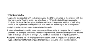 • Priority scheduling
• A priority is associated with each process, and the CPU is allocated to the process with the
highest priority. Equal priorities are scheduled in FCFS order. Priorities are generally
indicated by some fixed range of numbers and there is no general method of indicating
which is the highest or lowest priority, it may be either increasing or decreasing order.
• Priority can be defined either internally or externally.
 Internally defined priorities use some measurable quantity to compute the priority of a
process. For example, time limits, memory requirements, the number of open files and the
ratio of average I/O burst to average CPU burst has been used in computing priorities.
External priorities are set by criteria outside the OS, such as importance of process, the
type and amount of funds being paid for computer user, and other political factors.
 