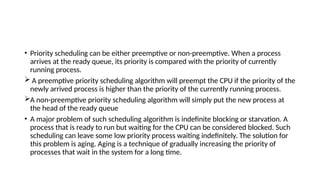 • Priority scheduling can be either preemptive or non-preemptive. When a process
arrives at the ready queue, its priority is compared with the priority of currently
running process.
 A preemptive priority scheduling algorithm will preempt the CPU if the priority of the
newly arrived process is higher than the priority of the currently running process.
A non-preemptive priority scheduling algorithm will simply put the new process at
the head of the ready queue
• A major problem of such scheduling algorithm is indefinite blocking or starvation. A
process that is ready to run but waiting for the CPU can be considered blocked. Such
scheduling can leave some low priority process waiting indefinitely. The solution for
this problem is aging. Aging is a technique of gradually increasing the priority of
processes that wait in the system for a long time.
 