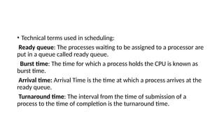 • Technical terms used in scheduling:
Ready queue: The processes waiting to be assigned to a processor are
put in a queue called ready queue.
Burst time: The time for which a process holds the CPU is known as
burst time.
Arrival time: Arrival Time is the time at which a process arrives at the
ready queue.
Turnaround time: The interval from the time of submission of a
process to the time of completion is the turnaround time.
 
