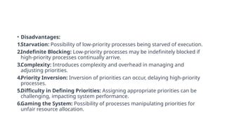 • Disadvantages:
1.Starvation: Possibility of low-priority processes being starved of execution.
2.Indefinite Blocking: Low-priority processes may be indefinitely blocked if
high-priority processes continually arrive.
3.Complexity: Introduces complexity and overhead in managing and
adjusting priorities.
4.Priority Inversion: Inversion of priorities can occur, delaying high-priority
processes.
5.Difficulty in Defining Priorities: Assigning appropriate priorities can be
challenging, impacting system performance.
6.Gaming the System: Possibility of processes manipulating priorities for
unfair resource allocation.
 