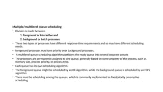 Multiple/multilevel queue scheduling
• Division is made between
1. foreground or interactive and
2. background or batch processes
• These two types of processes have different response-time requirements and so may have different scheduling
needs.
• foreground processes may have priority over background processes.
• A multilevel queue scheduling algorithm partitions the ready queue into several separate queues
• The processes are permanently assigned to one queue, generally based on some property of the process, such as
memory size, process priority, or process type.
• Each queue has its own scheduling algorithm.
• The foreground queue might be scheduled by an RR algorithm, while the background queue is scheduled by an FCFS
algorithm
• There must be scheduling among the queues, which is commonly implemented as fixedpriority preemptive
scheduling
 
