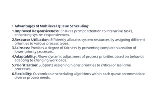 • Advantages of Multilevel Queue Scheduling:
1.Improved Responsiveness: Ensures prompt attention to interactive tasks,
enhancing system responsiveness.
2.Resource Utilization: Efficiently allocates system resources by assigning different
priorities to various process types.
3.Fairness: Provides a degree of fairness by preventing complete starvation of
lower-priority processes.
4.Adaptability: Allows dynamic adjustment of process priorities based on behavior,
adapting to changing workloads.
5.Prioritization: Supports assigning higher priorities to critical or real-time
processes.
6.Flexibility: Customizable scheduling algorithms within each queue accommodate
diverse process needs.
 