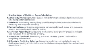 • Disadvantages of Multilevel Queue Scheduling:
1.Complexity: Managing multiple queues with different priorities and policies increases
scheduling system complexity.
2.Overhead: Maintaining and adjusting priorities may introduce additional overhead,
impacting overall system efficiency.
3.Tuning Challenges: Selecting appropriate parameters for each queue and managing
process movements require careful tuning.
4.Starvation Possibility: Despite aging mechanisms, lower-priority processes may still
face starvation if not configured properly.
5.Preemption Overhead: Preempting processes between queues can introduce
complexity and overhead.
6.Difficulty in Predicting Behavior: Accurately predicting process behavior can be
challenging, leading to potential mismatches between assigned priorities and resource
requirements.
 