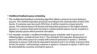 • Multilevel feedback queue scheduling
• The multileveled feedback scheduling algorithm allows a process to move between
queues. This method separates processes according to the characteristics of their CPU
bursts. If a process uses too much CPU time, it will be moved to a lower-priority
queue. This scheme leaves I/O bound and interactive processes in the higher-priority
queues i.e. a process that waits too long in a lower-priority queue may be moved to a
higher-priority queue which prevents starvation.
• For example, consider a multilevel feedback queue scheduler with 3 queues as in
following figure, numbered from 0 to 2. The scheduler first executes all processes in
queue 0. Only when queue 0 is empty will it execute processes in queue 1. Similarly
processes in queue 2 will only be executed if queues 0 and 1 are empty. A process that
arrives for queue 1 will preempt a process in queue 2. A process in queue 1 will in turn
be preempted by a process arriving for queue 0.
 