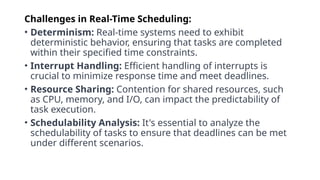 Challenges in Real-Time Scheduling:
• Determinism: Real-time systems need to exhibit
deterministic behavior, ensuring that tasks are completed
within their specified time constraints.
• Interrupt Handling: Efficient handling of interrupts is
crucial to minimize response time and meet deadlines.
• Resource Sharing: Contention for shared resources, such
as CPU, memory, and I/O, can impact the predictability of
task execution.
• Schedulability Analysis: It's essential to analyze the
schedulability of tasks to ensure that deadlines can be met
under different scenarios.
 