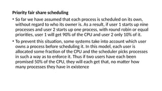Priority fair share scheduling
• So far we have assumed that each process is scheduled on its own,
without regard to who its owner is. As a result, if user 1 starts up nine
processes and user 2 starts up one process, with round robin or equal
priorities, user 1 will get 90% of the CPU and user 2 only 10% of it.
• To prevent this situation, some systems take into account which user
owns a process before scheduling it. In this model, each user is
allocated some fraction of the CPU and the scheduler picks processes
in such a way as to enforce it. Thus if two users have each been
promised 50% of the CPU, they will each get that, no matter how
many processes they have in existence
 