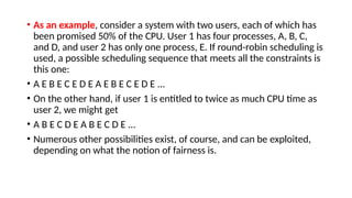 • As an example, consider a system with two users, each of which has
been promised 50% of the CPU. User 1 has four processes, A, B, C,
and D, and user 2 has only one process, E. If round-robin scheduling is
used, a possible scheduling sequence that meets all the constraints is
this one:
• A E B E C E D E A E B E C E D E ...
• On the other hand, if user 1 is entitled to twice as much CPU time as
user 2, we might get
• A B E C D E A B E C D E ...
• Numerous other possibilities exist, of course, and can be exploited,
depending on what the notion of fairness is.
 