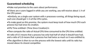 Guaranteed scheduling
•Make real promises to the users about performance.
•If there are n users logged in while you are working, you will receive about 1 /n of
the CPU power.
•Similarly, on a single-user system with n processes running, all things being equal,
each one should get 1 /n of the CPU cycles.
•To make good on this promise, the system must keep track of how much CPU each
process has had since its creation.
•CPU Time entitled= (Time Since Creation)/n
•Then compute the ratio of Actual CPU time consumed to the CPU time entitled.
•A ratio of 0.5 means that a process has only had half of what it should have had,
and a ratio of 2.0 means that a process has had twice as much as it was entitled to.
•The algorithm is then to run the process with the lowest ratio until its ratio has
moved above its closest competitor.
 