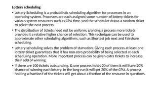 Lottery scheduling
• Lottery Scheduling is a probabilistic scheduling algorithm for processes in an
operating system. Processes are each assigned some number of lottery tickets for
various system resources such as CPU time.;and the scheduler draws a random ticket
to select the next process.
• The distribution of tickets need not be uniform; granting a process more tickets
provides it a relative higher chance of selection. This technique can be used to
approximate other scheduling algorithms, such as Shortest job next and Fairshare
scheduling.
• Lottery scheduling solves the problem of starvation. Giving each process at least one
lottery ticket guarantees that it has non-zero probability of being selected at each
scheduling operation. More important process can be given extra tickets to increase
their odd of winning.
• If there are 100 tickets outstanding, & one process holds 20 of them it will have 20%
chance of winning each lottery. In the long run it will get 20% of the CPU. A process
holding a fraction f of the tickets will get about a fraction of the resource in questions.
 
