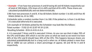 • Example – If we have two processes A and B having 60 and 40 tickets respectively out
of total of 100 tickets. CPU share of A is 60% and that of B is 40%. These shares are
calculated probabilistically and not deterministically.
1.We have two processes A and B. A has 60 tickets (ticket number 1 to 60) and B has 40
tickets (ticket no. 61 to 100).
2.Scheduler picks a random number from 1 to 100. If the picked no. is from 1 to 60 then
A is executed otherwise B is executed.
3.An example of 10 tickets picked by the Scheduler may look like this follows:
Ticket number - 73 82 23 45 32 87 49 39 12 09.
Resulting Schedule - B B A A A B A A A A.
4. A is executed 7 times and B is executed 3 times. As you can see that A takes 70% of
the CPU and B takes 30% which is not the same as what we need as we need A to have
60% of the CPU and B should have 40% of the CPU. This happens because shares are
calculated probabilistically but in a long run(i.e when no. of tickets picked is more than
100 or 1000) we can achieve a share percentage of approx. 60 and 40 for A and B
respectively.
 