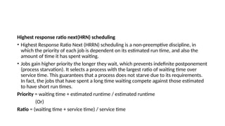 Highest response ratio next(HRN) scheduling
• Highest Response Ratio Next (HRRN) scheduling is a non-preemptive discipline, in
which the priority of each job is dependent on its estimated run time, and also the
amount of time it has spent waiting.
• Jobs gain higher priority the longer they wait, which prevents indefinite postponement
(process starvation). It selects a process with the largest ratio of waiting time over
service time. This guarantees that a process does not starve due to its requirements.
In fact, the jobs that have spent a long time waiting compete against those estimated
to have short run times.
Priority = waiting time + estimated runtime / estimated runtime
(Or)
Ratio = (waiting time + service time) / service time
 