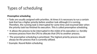 Types of scheduling
Preemptive scheduling
• Tasks are usually assigned with priorities. At times it is necessary to run a certain
task that has a higher priority before another task although it is running.
Therefore, the running task is interrupted for some time and resumed later when
the priority task has finished its execution. This is called preemptive scheduling.
• It allows the process to be interrupted in the midst of its execution i.e. forcibly
removes process from the CPU to allocate that CPU to another process.
• The preemptive scheduling is prioritized. The highest priority process should
always be the process that is currently utilized.
• Example: Round Robin scheduling
 
