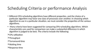 Scheduling Criteria or performance Analysis
• Different CPU-scheduling algorithms have different properties, and the choice of a
particular algorithm may favor one class of processes over another. In choosing which
algorithm to use in a particular situation, we must consider the properties of the various
algorithms.
• Many criteria have been suggested for comparing CPU-scheduling algorithms. Which
characteristics are used for comparison can make a substantial difference in which
algorithm is judged to be best. The criteria include the following:
CPU utilization
Throughput
Turnaround time
Waiting time
Response time
 