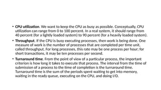 • CPU utilization. We want to keep the CPU as busy as possible. Conceptually, CPU
utilization can range from 0 to 100 percent. In a real system, it should range from
40 percent (for a lightly loaded system) to 90 percent (for a heavily loaded system).
• Throughput. If the CPU is busy executing processes, then work is being done. One
measure of work is the number of processes that are completed per time unit,
called throughput. For long processes, this rate may be one process per hour; for
short transactions, it may be ten processes per second.
• Turnaround time. From the point of view of a particular process, the important
criterion is how long it takes to execute that process. The interval from the time of
submission of a process to the time of completion is the turnaround time.
Turnaround time is the sum of the periods spent waiting to get into memory,
waiting in the ready queue, executing on the CPU, and doing I/O.
 