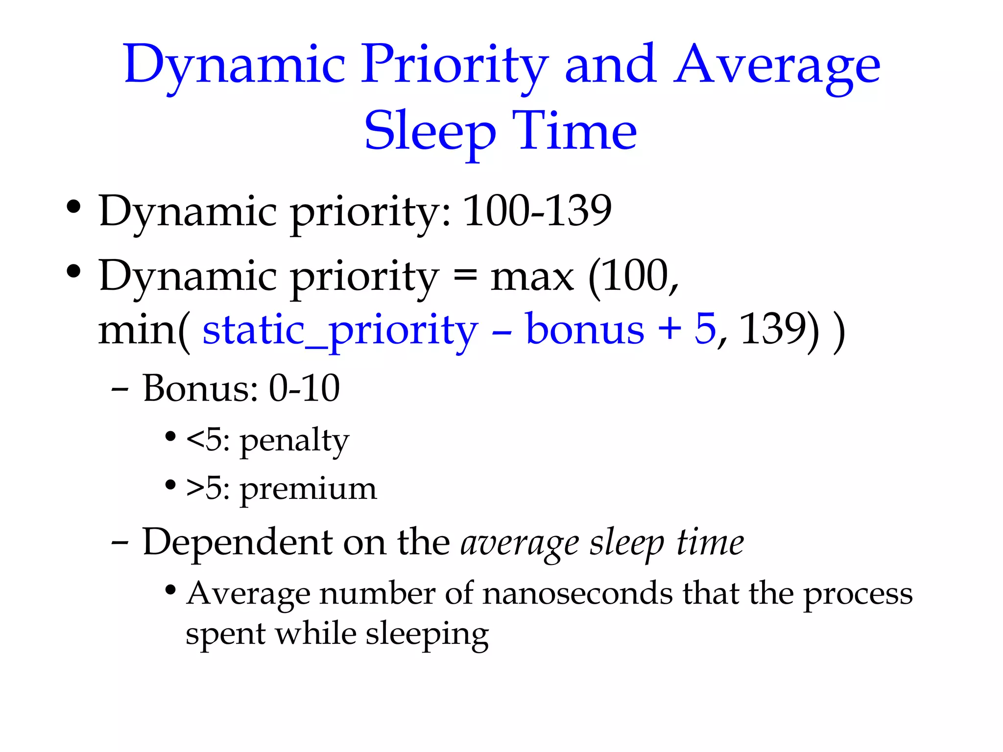 Dynamic Priority and Average Sleep Time Dynamic priority: 100-139 Dynamic priority = max (100, min(  static_priority – bonus + 5 , 139) ) Bonus: 0-10 <5: penalty >5: premium Dependent on the  average sleep time Average number of nanoseconds that the process spent while sleeping 
