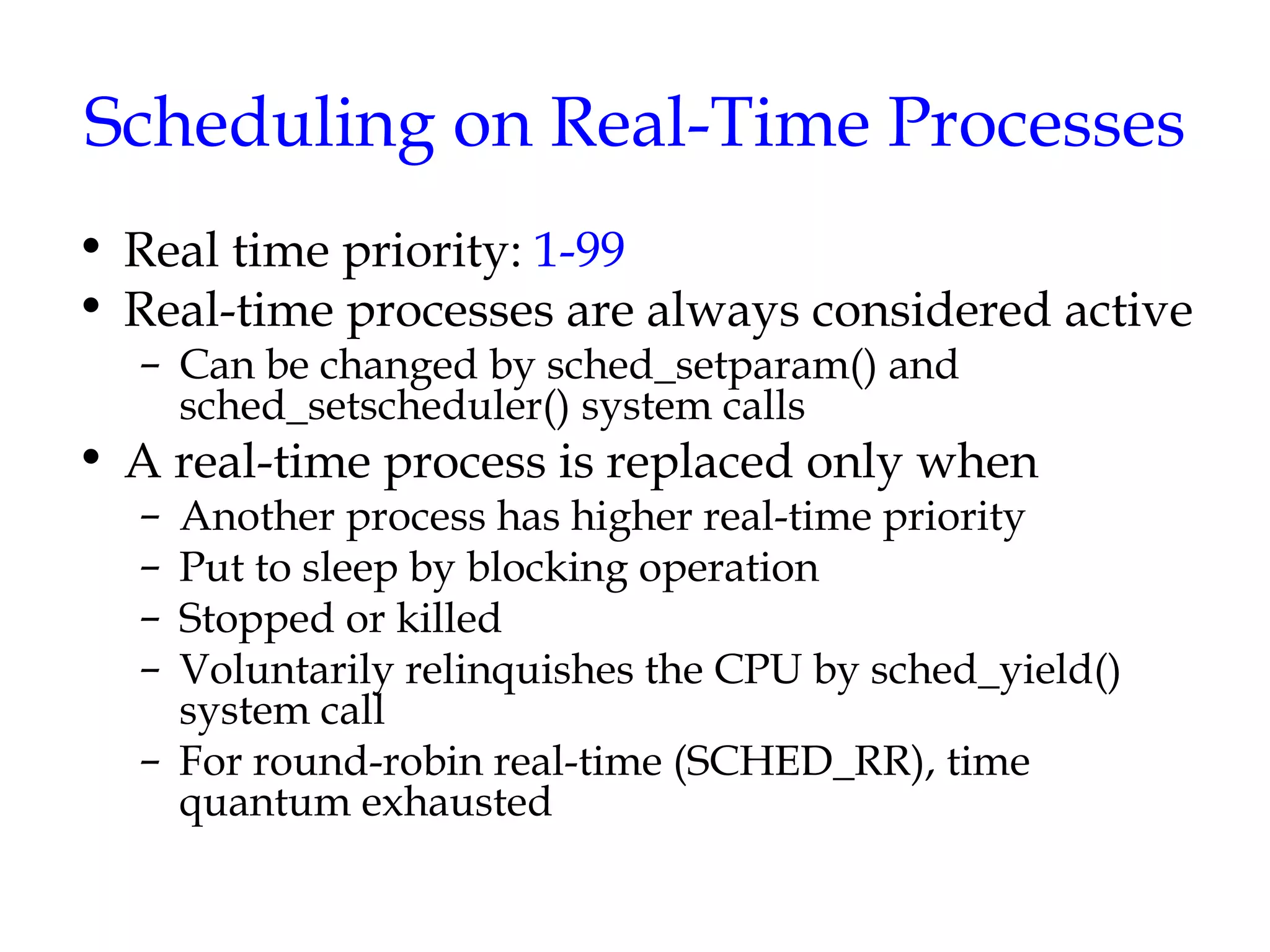 Scheduling on Real-Time Processes Real time priority:  1-99 Real-time processes are always considered active Can be changed by sched_setparam() and sched_setscheduler() system calls A real-time process is replaced only when Another process has higher real-time priority Put to sleep by blocking operation  Stopped or killed Voluntarily relinquishes the CPU by sched_yield() system call For round-robin real-time (SCHED_RR), time quantum exhausted 