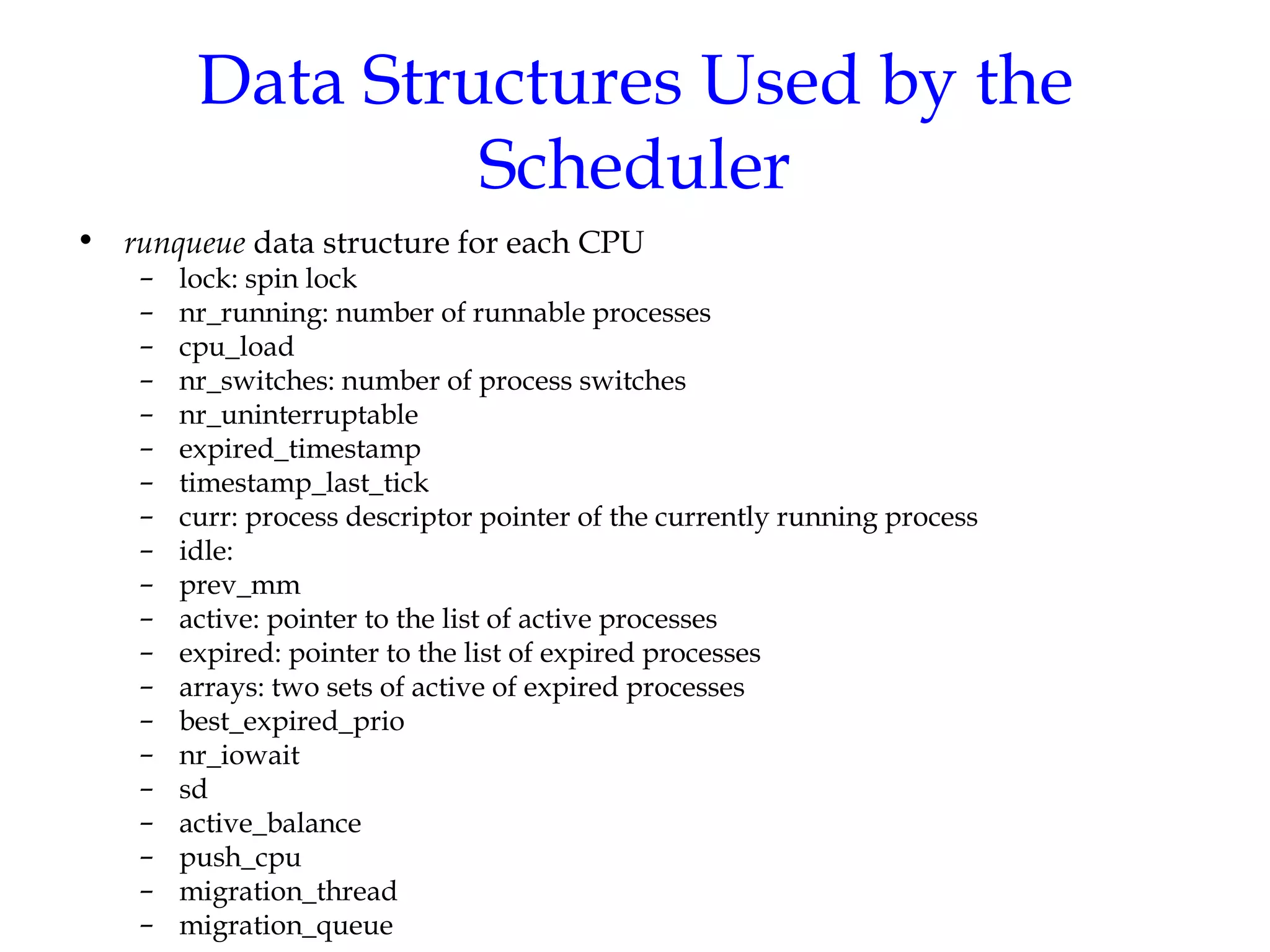 Data Structures Used by the Scheduler runqueue  data structure for each CPU lock: spin lock nr_running: number of runnable processes cpu_load  nr_switches: number of process switches nr_uninterruptable expired_timestamp timestamp_last_tick curr: process descriptor pointer of the currently running process idle: prev_mm active: pointer to the list of active processes expired: pointer to the list of expired processes arrays: two sets of active of expired processes best_expired_prio nr_iowait sd active_balance push_cpu migration_thread migration_queue 