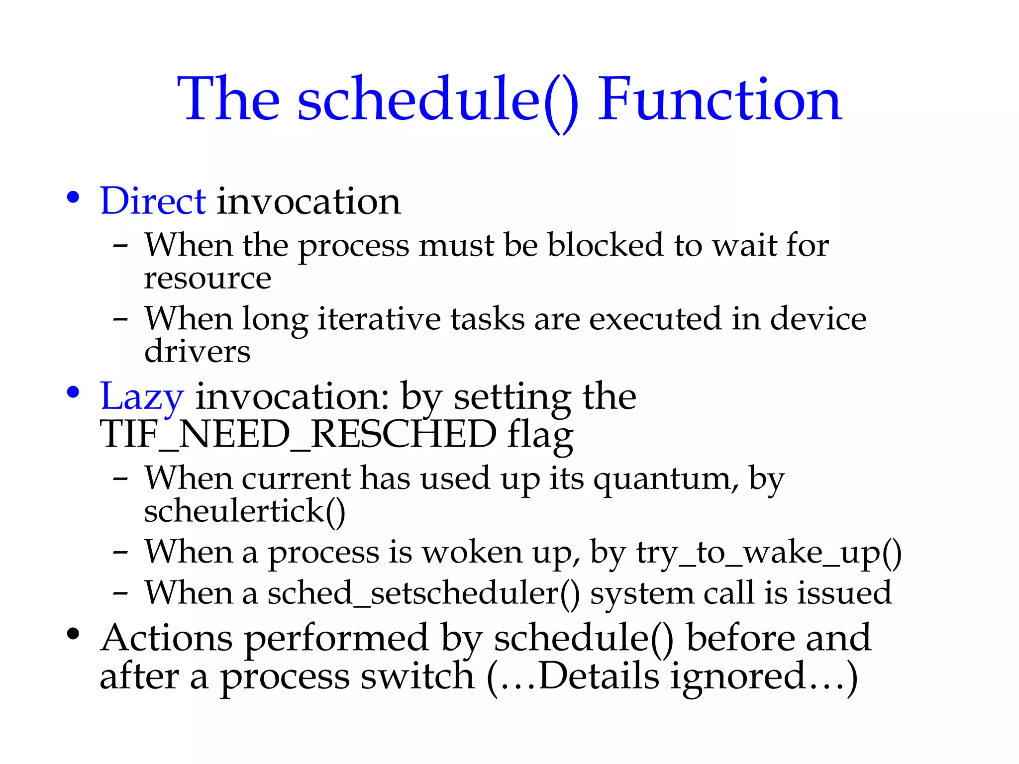 The schedule() Function Direct  invocation When the process must be blocked to wait for resource When long iterative tasks are executed in device drivers Lazy  invocation: by setting the TIF_NEED_RESCHED flag When current has used up its quantum, by scheulertick() When a process is woken up, by try_to_wake_up() When a sched_setscheduler() system call is issued Actions performed by schedule() before and after a process switch (…Details ignored…) 