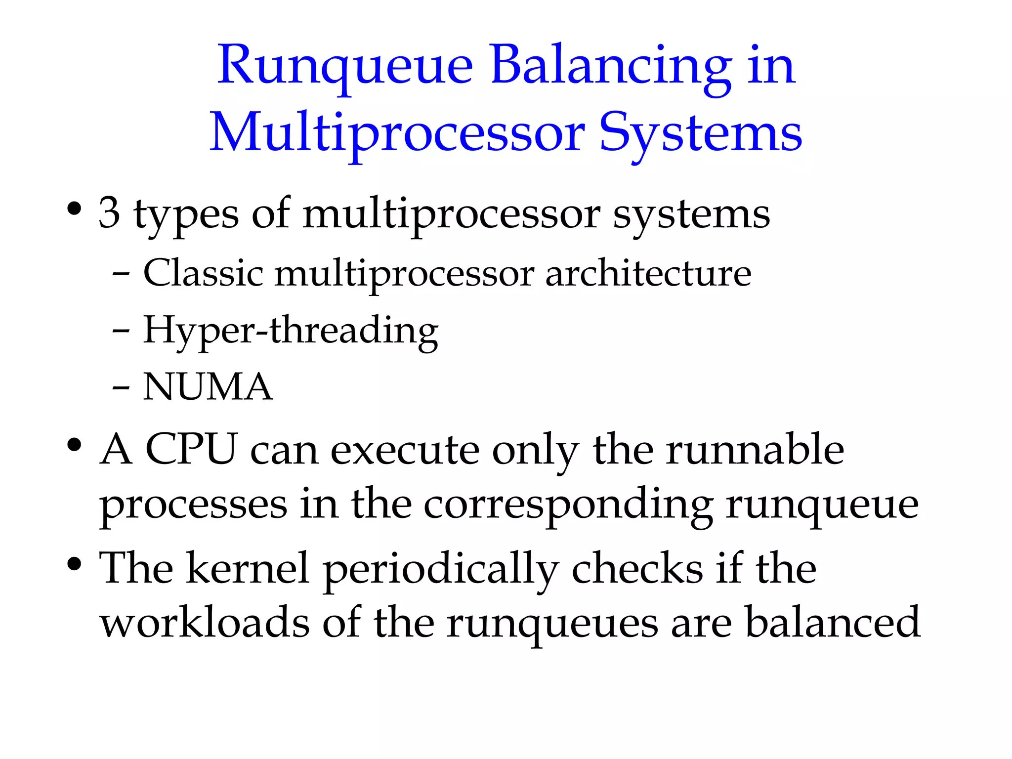 Runqueue Balancing in Multiprocessor Systems 3 types of multiprocessor systems Classic multiprocessor architecture Hyper-threading NUMA A CPU can execute only the runnable processes in the corresponding runqueue The kernel periodically checks if the workloads of the runqueues are balanced 
