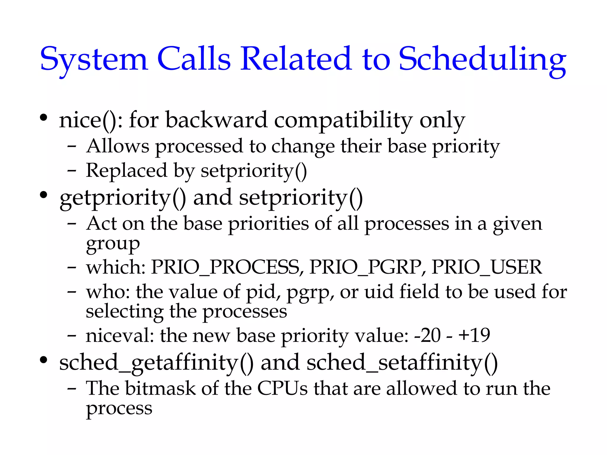 System Calls Related to Scheduling nice(): for backward compatibility only Allows processed to change their base priority Replaced by setpriority()  getpriority() and setpriority() Act on the base priorities of all processes in a given group which: PRIO_PROCESS, PRIO_PGRP, PRIO_USER who: the value of pid, pgrp, or uid field to be used for selecting the processes niceval: the new base priority value: -20 - +19 sched_getaffinity() and sched_setaffinity()  The bitmask of the CPUs that are allowed to run the process 