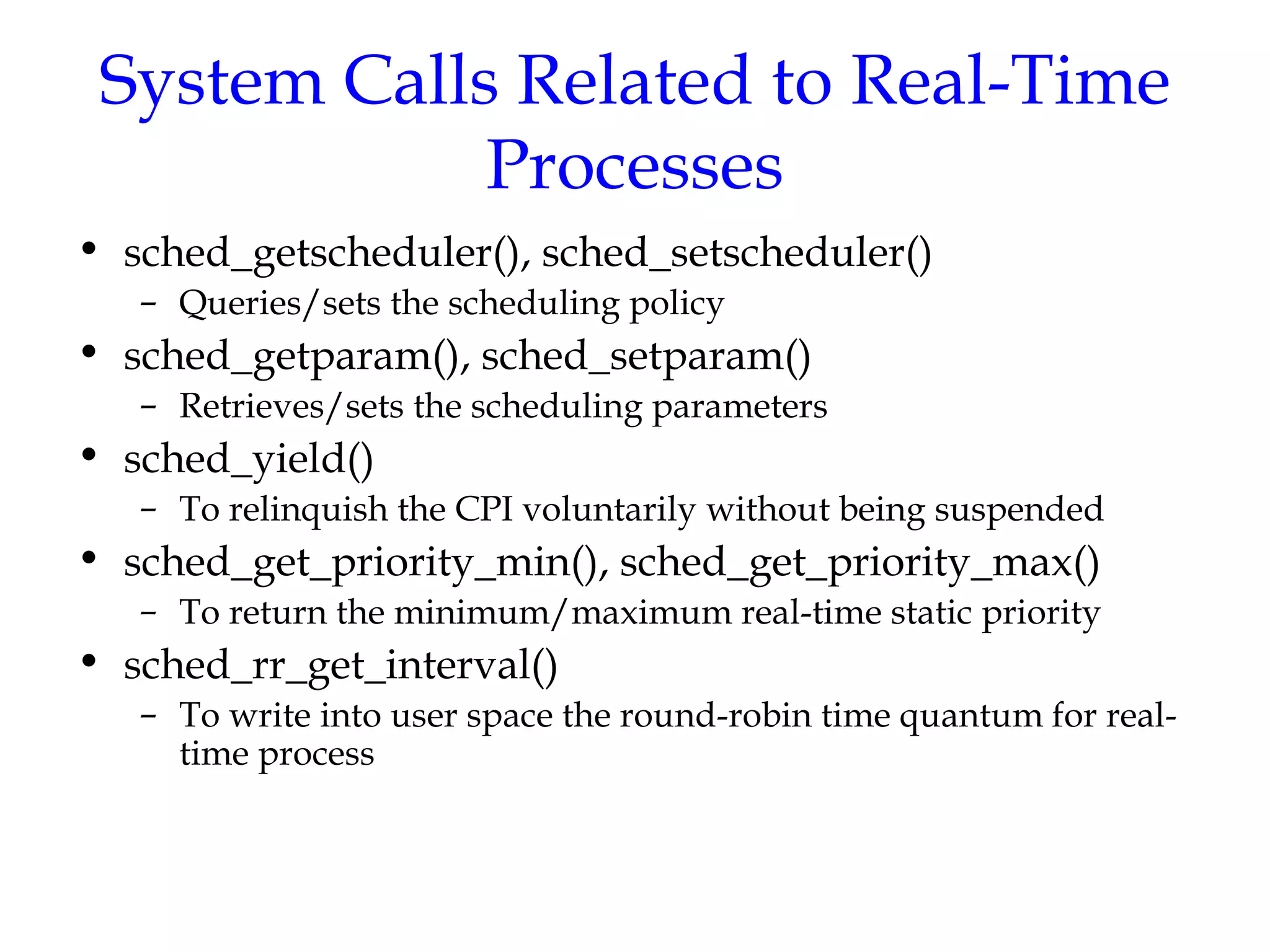 System Calls Related to Real-Time Processes sched_getscheduler(), sched_setscheduler() Queries/sets the scheduling policy sched_getparam(), sched_setparam() Retrieves/sets the scheduling parameters sched_yield() To relinquish the CPI voluntarily without being suspended sched_get_priority_min(), sched_get_priority_max() To return the minimum/maximum real-time static priority sched_rr_get_interval() To write into user space the round-robin time quantum for real-time process 