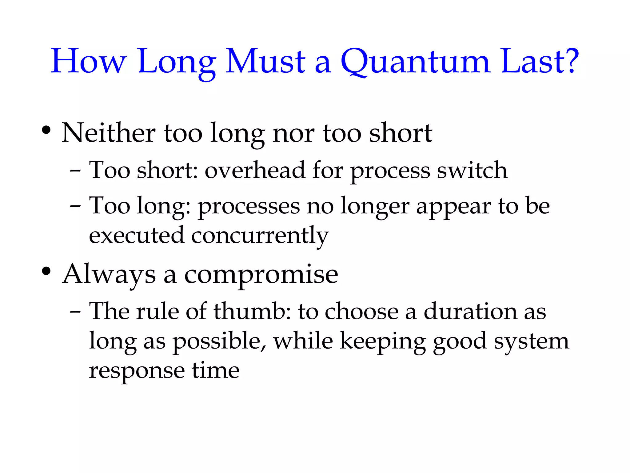 How Long Must a Quantum Last? Neither too long nor too short Too short: overhead for process switch Too long: processes no longer appear to be executed concurrently Always a compromise The rule of thumb: to choose a duration as long as possible, while keeping good system response time 