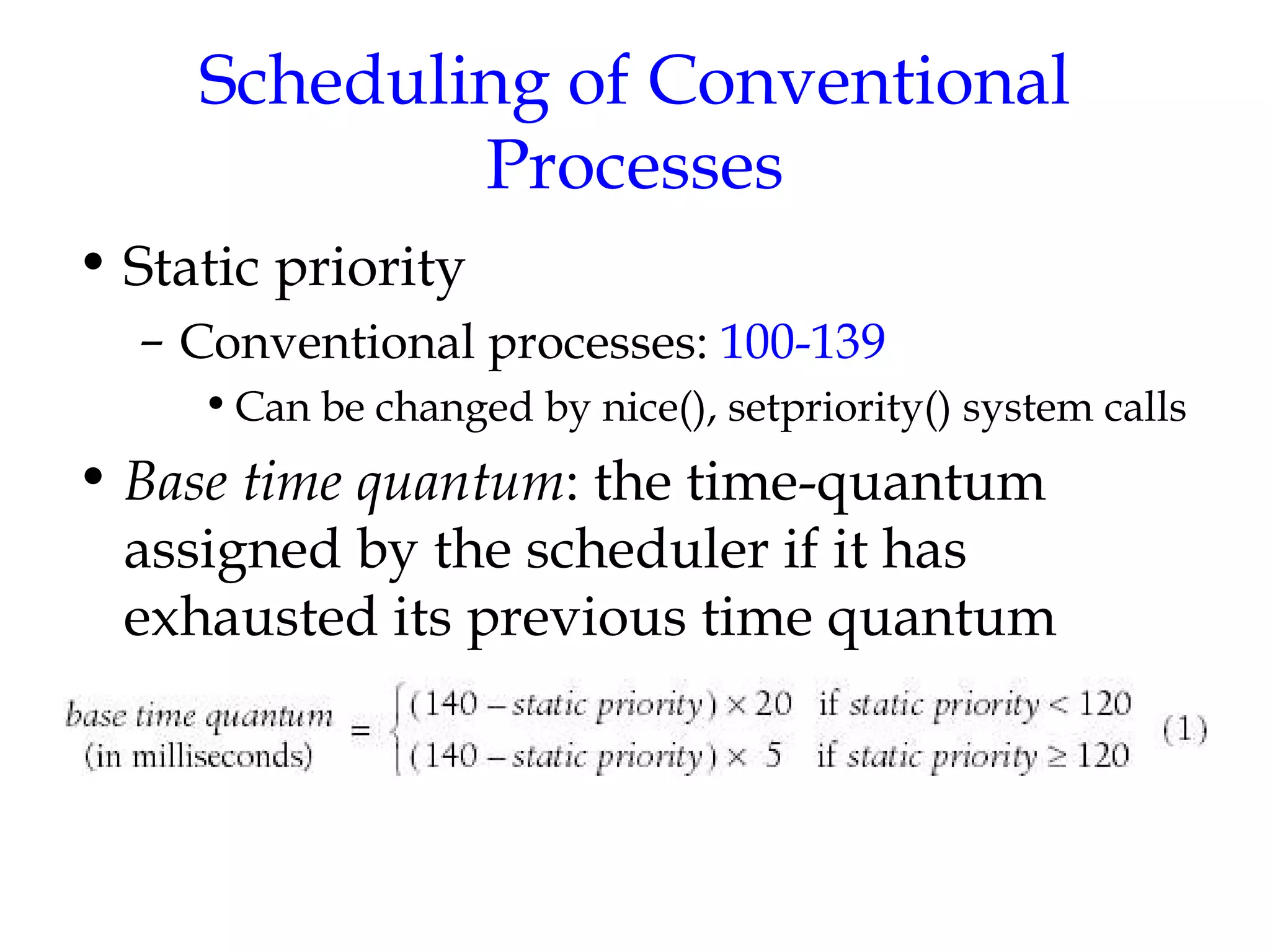 Scheduling of Conventional Processes Static priority Conventional processes:  100-139 Can be changed by nice(), setpriority() system calls Base time quantum : the time-quantum assigned by the scheduler if it has exhausted its previous time quantum  