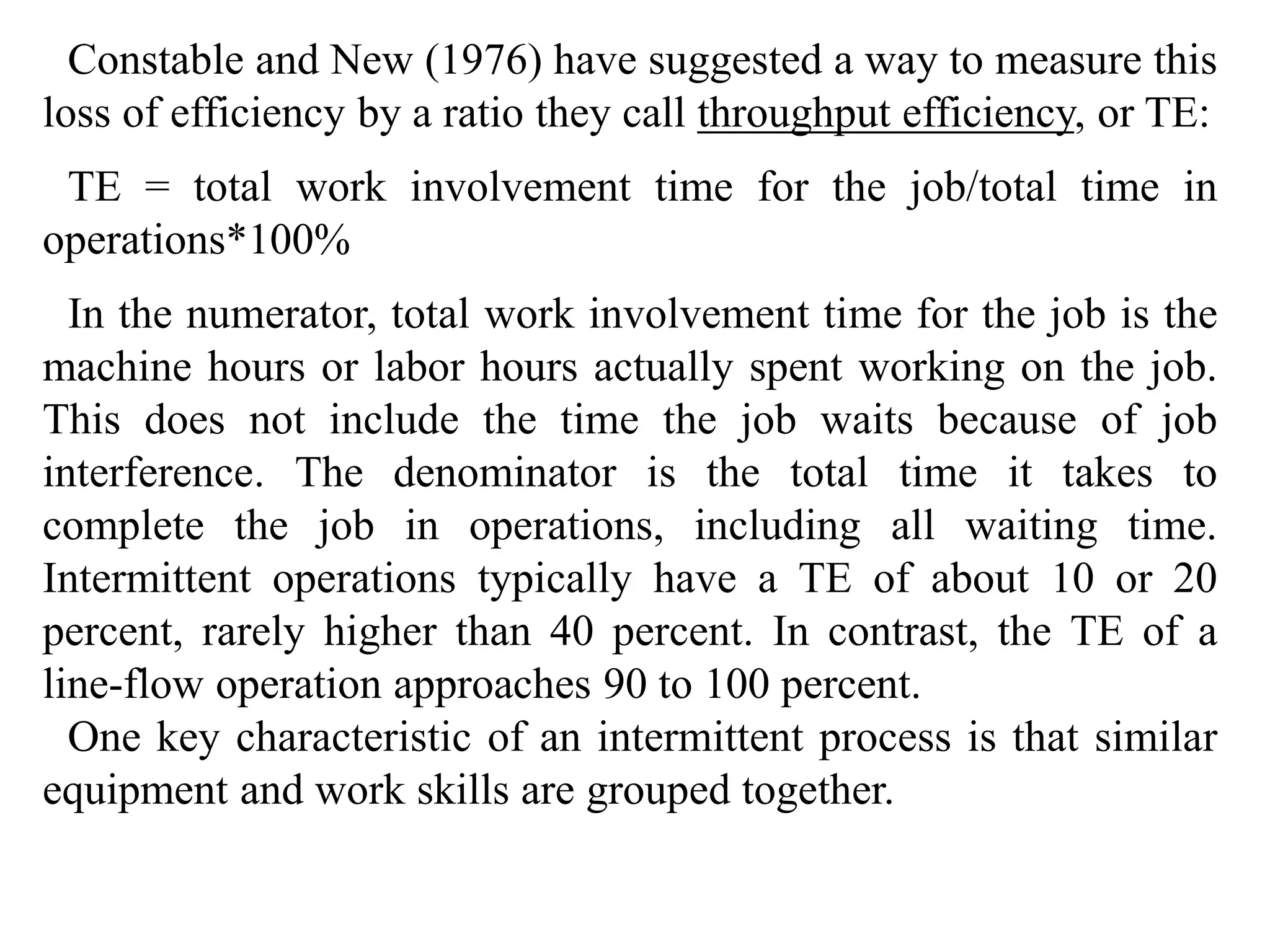 Constable and New (1976) have suggested a way to measure this 
loss of efficiency by a ratio they call throughput efficiency, or TE: 
TE = total work involvement time for the job/total time in 
operations*100% 
In the numerator, total work involvement time for the job is the 
machine hours or labor hours actually spent working on the job. 
This does not include the time the job waits because of job 
interference. The denominator is the total time it takes to 
complete the job in operations, including all waiting time. 
Intermittent operations typically have a TE of about 10 or 20 
percent, rarely higher than 40 percent. In contrast, the TE of a 
line-flow operation approaches 90 to 100 percent. 
One key characteristic of an intermittent process is that similar 
equipment and work skills are grouped together. 
 