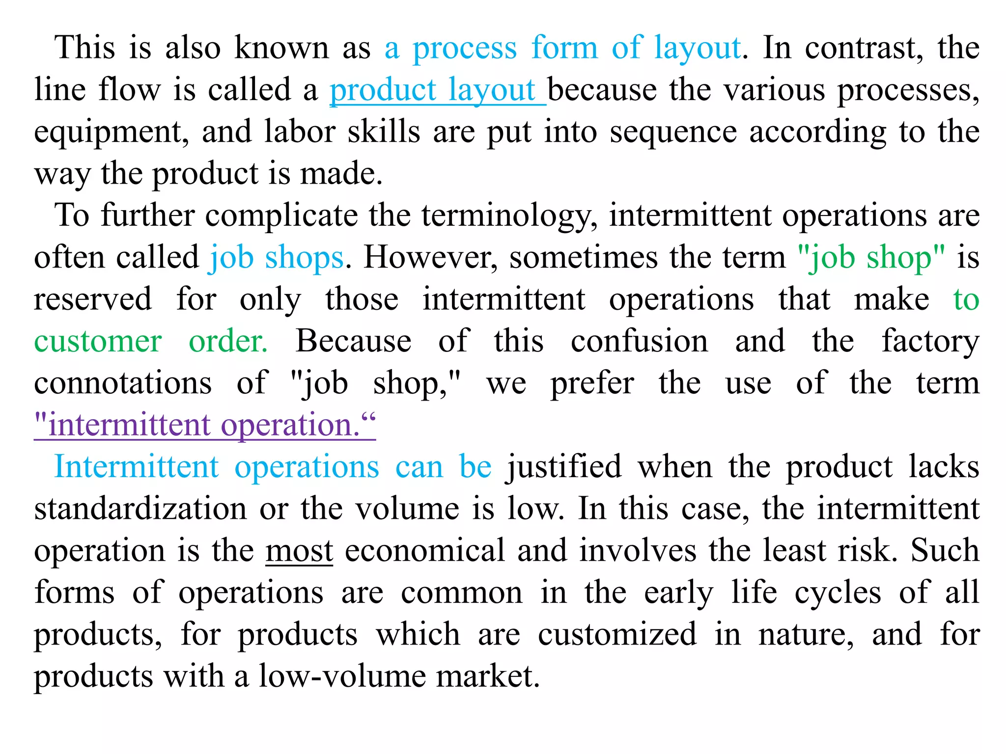 This is also known as a process form of layout. In contrast, the 
line flow is called a product layout because the various processes, 
equipment, and labor skills are put into sequence according to the 
way the product is made. 
To further complicate the terminology, intermittent operations are 
often called job shops. However, sometimes the term "job shop" is 
reserved for only those intermittent operations that make to 
customer order. Because of this confusion and the factory 
connotations of "job shop," we prefer the use of the term 
"intermittent operation.“ 
Intermittent operations can be justified when the product lacks 
standardization or the volume is low. In this case, the intermittent 
operation is the most economical and involves the least risk. Such 
forms of operations are common in the early life cycles of all 
products, for products which are customized in nature, and for 
products with a low-volume market. 
 