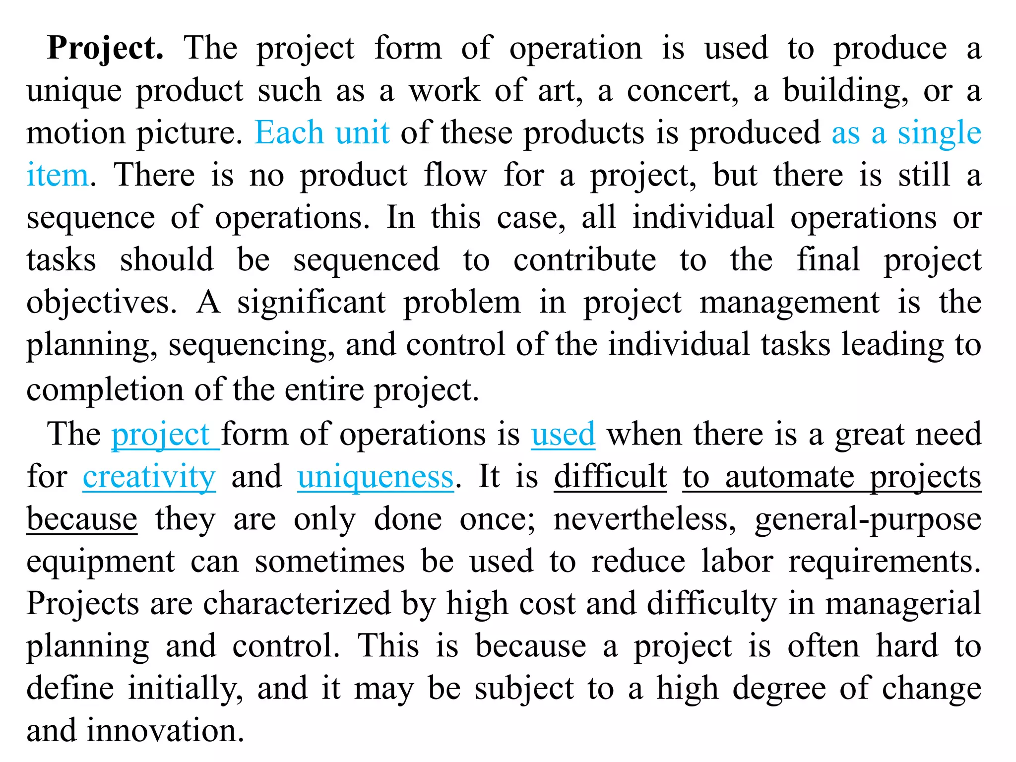 Project. The project form of operation is used to produce a 
unique product such as a work of art, a concert, a building, or a 
motion picture. Each unit of these products is produced as a single 
item. There is no product flow for a project, but there is still a 
sequence of operations. In this case, all individual operations or 
tasks should be sequenced to contribute to the final project 
objectives. A significant problem in project management is the 
planning, sequencing, and control of the individual tasks leading to 
completion of the entire project. 
The project form of operations is used when there is a great need 
for creativity and uniqueness. It is difficult to automate projects 
because they are only done once; nevertheless, general-purpose 
equipment can sometimes be used to reduce labor requirements. 
Projects are characterized by high cost and difficulty in managerial 
planning and control. This is because a project is often hard to 
define initially, and it may be subject to a high degree of change 
and innovation. 
 