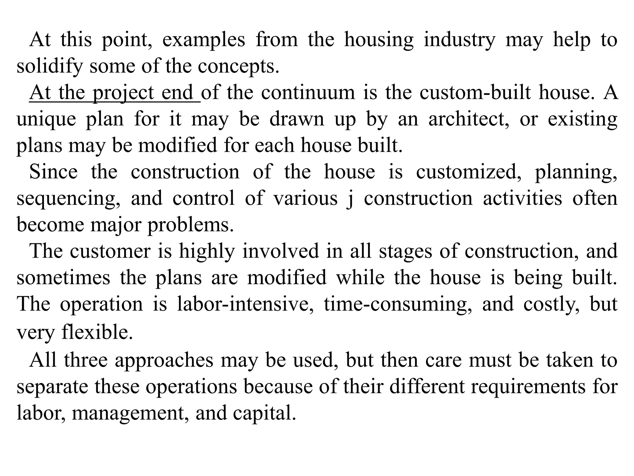 At this point, examples from the housing industry may help to 
solidify some of the concepts. 
At the project end of the continuum is the custom-built house. A 
unique plan for it may be drawn up by an architect, or existing 
plans may be modified for each house built. 
Since the construction of the house is customized, planning, 
sequencing, and control of various j construction activities often 
become major problems. 
The customer is highly involved in all stages of construction, and 
sometimes the plans are modified while the house is being built. 
The operation is labor-intensive, time-consuming, and costly, but 
very flexible. 
All three approaches may be used, but then care must be taken to 
separate these operations because of their different requirements for 
labor, management, and capital. 
 