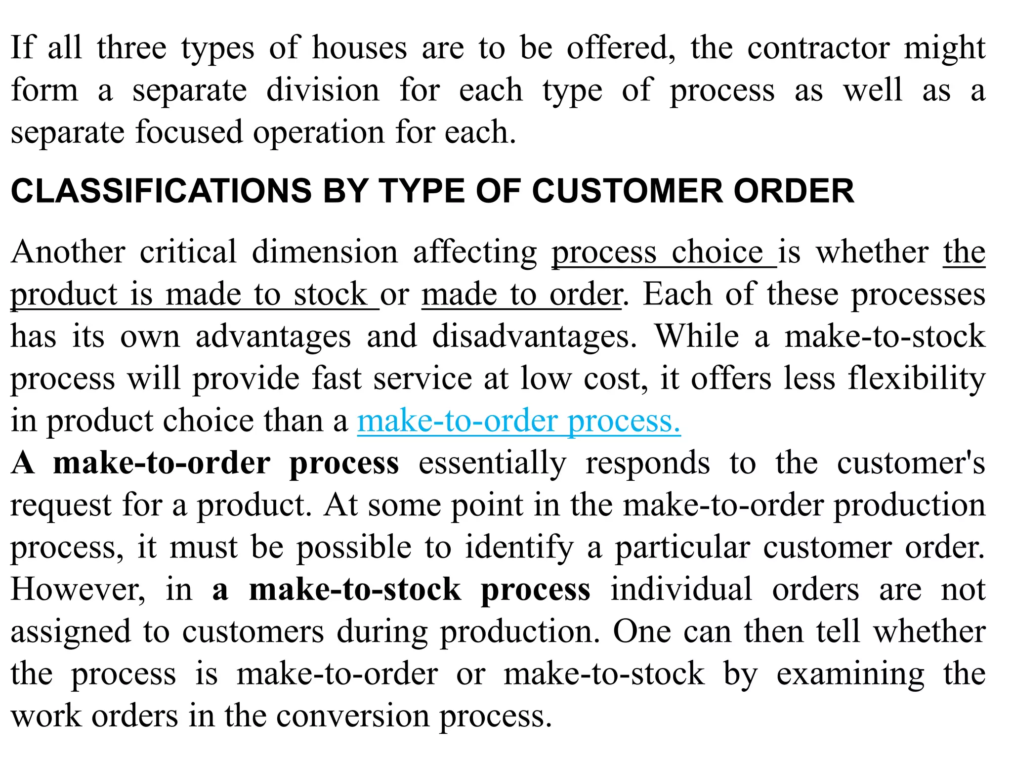 If all three types of houses are to be offered, the contractor might 
form a separate division for each type of process as well as a 
separate focused operation for each. 
CLASSIFICATIONS BY TYPE OF CUSTOMER ORDER 
Another critical dimension affecting process choice is whether the 
product is made to stock or made to order. Each of these processes 
has its own advantages and disadvantages. While a make-to-stock 
process will provide fast service at low cost, it offers less flexibility 
in product choice than a make-to-order process. 
A make-to-order process essentially responds to the customer's 
request for a product. At some point in the make-to-order production 
process, it must be possible to identify a particular customer order. 
However, in a make-to-stock process individual orders are not 
assigned to customers during production. One can then tell whether 
the process is make-to-order or make-to-stock by examining the 
work orders in the conversion process. 
 