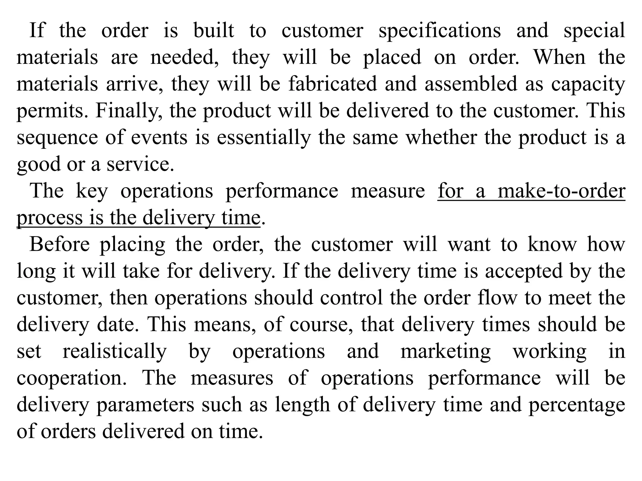 If the order is built to customer specifications and special 
materials are needed, they will be placed on order. When the 
materials arrive, they will be fabricated and assembled as capacity 
permits. Finally, the product will be delivered to the customer. This 
sequence of events is essentially the same whether the product is a 
good or a service. 
The key operations performance measure for a make-to-order 
process is the delivery time. 
Before placing the order, the customer will want to know how 
long it will take for delivery. If the delivery time is accepted by the 
customer, then operations should control the order flow to meet the 
delivery date. This means, of course, that delivery times should be 
set realistically by operations and marketing working in 
cooperation. The measures of operations performance will be 
delivery parameters such as length of delivery time and percentage 
of orders delivered on time. 
 