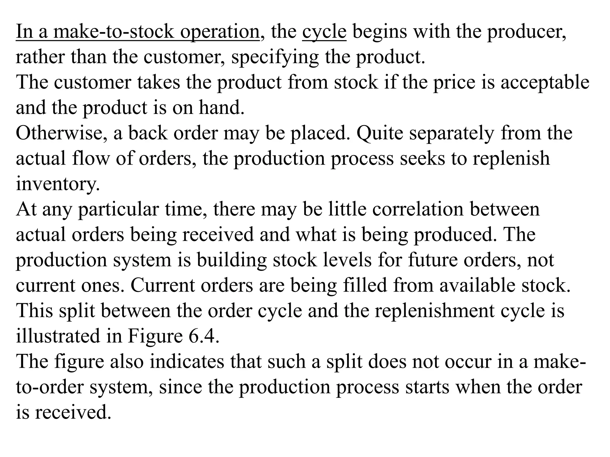 In a make-to-stock operation, the cycle begins with the producer, 
rather than the customer, specifying the product. 
The customer takes the product from stock if the price is acceptable 
and the product is on hand. 
Otherwise, a back order may be placed. Quite separately from the 
actual flow of orders, the production process seeks to replenish 
inventory. 
At any particular time, there may be little correlation between 
actual orders being received and what is being produced. The 
production system is building stock levels for future orders, not 
current ones. Current orders are being filled from available stock. 
This split between the order cycle and the replenishment cycle is 
illustrated in Figure 6.4. 
The figure also indicates that such a split does not occur in a make-to- 
order system, since the production process starts when the order 
is received. 
 
